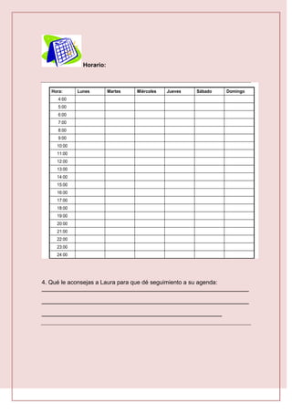 Horario:
18:00
23:00
22:00
21:00
19:00
20:00
17:00
16:00
14:00
15:00
13:00
12:00
24:00
11:00
10:00
9:00
8:00
7:00
6:00
5:00
4:00
Domingo
Sábado
Jueves
Miércoles
Martes
Lunes
Hora:
4. Qué le aconsejas a Laura para que dé seguimiento a su agenda:
_____________________________________________________________________
_____________________________________________________________________
____________________________________________________________
 
