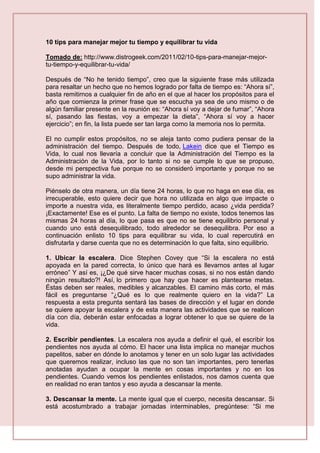 10 tips para manejar mejor tu tiempo y equilibrar tu vida
Tomado de: http://www.distrogeek.com/2011/02/10-tips-para-manejar-mejor-
tu-tiempo-y-equilibrar-tu-vida/
Después de “No he tenido tiempo”, creo que la siguiente frase más utilizada
para resaltar un hecho que no hemos logrado por falta de tiempo es: “Ahora sí”,
basta remitirnos a cualquier fin de año en el que al hacer los propósitos para el
año que comienza la primer frase que se escucha ya sea de uno mismo o de
algún familiar presente en la reunión es: “Ahora sí voy a dejar de fumar”, “Ahora
sí, pasando las fiestas, voy a empezar la dieta”, “Ahora sí voy a hacer
ejercicio”; en fin, la lista puede ser tan larga como la memoria nos lo permita.
El no cumplir estos propósitos, no se aleja tanto como pudiera pensar de la
administración del tiempo. Después de todo, Lakein dice que el Tiempo es
Vida, lo cual nos llevaría a concluir que la Administración del Tiempo es la
Administración de la Vida, por lo tanto si no se cumple lo que se propuso,
desde mi perspectiva fue porque no se consideró importante y porque no se
supo administrar la vida.
Piénselo de otra manera, un día tiene 24 horas, lo que no haga en ese día, es
irrecuperable, esto quiere decir que hora no utilizada en algo que impacte o
importe a nuestra vida, es literalmente tiempo perdido, acaso ¿vida perdida?
¡Exactamente! Ese es el punto. La falta de tiempo no existe, todos tenemos las
mismas 24 horas al día, lo que pasa es que no se tiene equilibrio personal y
cuando uno está desequilibrado, todo alrededor se desequilibra. Por eso a
continuación enlisto 10 tips para equilibrar su vida, lo cual repercutirá en
disfrutarla y darse cuenta que no es determinación lo que falta, sino equilibrio.
1. Ubicar la escalera. Dice Stephen Covey que “Si la escalera no está
apoyada en la pared correcta, lo único que hará es llevarnos antes al lugar
erróneo” Y así es, ¡¿De qué sirve hacer muchas cosas, si no nos están dando
ningún resultado?! Así, lo primero que hay que hacer es plantearse metas.
Éstas deben ser reales, medibles y alcanzables. El camino más corto, el más
fácil es preguntarse “¿Qué es lo que realmente quiero en la vida?” La
respuesta a esta pregunta sentará las bases de dirección y el lugar en donde
se quiere apoyar la escalera y de esta manera las actividades que se realicen
día con día, deberán estar enfocadas a lograr obtener lo que se quiere de la
vida.
2. Escribir pendientes. La escalera nos ayuda a definir el qué, el escribir los
pendientes nos ayuda al cómo. El hacer una lista implica no manejar muchos
papelitos, saber en dónde lo anotamos y tener en un solo lugar las actividades
que queremos realizar, incluso las que no son tan importantes, pero tenerlas
anotadas ayudan a ocupar la mente en cosas importantes y no en los
pendientes. Cuando vemos los pendientes enlistados, nos damos cuenta que
en realidad no eran tantos y eso ayuda a descansar la mente.
3. Descansar la mente. La mente igual que el cuerpo, necesita descansar. Si
está acostumbrado a trabajar jornadas interminables, pregúntese: “Si me
 