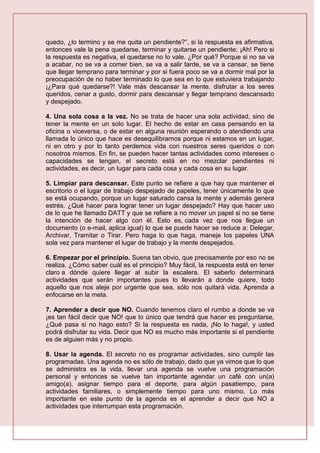 quedo, ¿lo termino y se me quita un pendiente?”, si la respuesta es afirmativa,
entonces vale la pena quedarse, terminar y quitarse un pendiente; ¡Ah! Pero si
la respuesta es negativa, el quedarse no lo vale. ¿Por qué? Porque si no se va
a acabar, no se va a comer bien, se va a salir tarde, se va a cansar, se tiene
que llegar temprano para terminar y por si fuera poco se va a dormir mal por la
preocupación de no haber terminado lo que sea en lo que estuviera trabajando
¡¿Para qué quedarse?! Vale más descansar la mente, disfrutar a los seres
queridos, cenar a gusto, dormir para descansar y llegar temprano descansado
y despejado.
4. Una sola cosa a la vez. No se trata de hacer una sola actividad, sino de
tener la mente en un solo lugar. El hecho de estar en casa pensando en la
oficina o viceversa, o de estar en alguna reunión esperando o atendiendo una
llamada lo único que hace es desequilibrarnos porque ni estamos en un lugar,
ni en otro y por lo tanto perdemos vida con nuestros seres queridos o con
nosotros mismos. En fin, se pueden hacer tantas actividades como intereses o
capacidades se tengan, el secreto está en no mezclar pendientes ni
actividades, es decir, un lugar para cada cosa y cada cosa en su lugar.
5. Limpiar para descansar. Este punto se refiere a que hay que mantener el
escritorio o el lugar de trabajo despejado de papeles, tener únicamente lo que
se está ocupando, porque un lugar saturado cansa la mente y además genera
estrés. ¿Qué hacer para lograr tener un lugar despejado? Hay que hacer uso
de lo que he llamado DATT y que se refiere a no mover un papel si no se tiene
la intención de hacer algo con él. Esto es, cada vez que nos llegue un
documento (o e-mail, aplica igual) lo que se puede hacer se reduce a: Delegar,
Archivar, Tramitar o Tirar. Pero haga lo que haga, maneje los papeles UNA
sola vez para mantener el lugar de trabajo y la mente despejados.
6. Empezar por el principio. Suena tan obvio, que precisamente por eso no se
realiza. ¿Cómo saber cuál es el principio? Muy fácil, la respuesta está en tener
claro a dónde quiere llegar al subir la escalera. El saberlo determinará
actividades que serán importantes pues lo llevarán a donde quiere, todo
aquello que nos aleje por urgente que sea, sólo nos quitará vida. Aprenda a
enfocarse en la meta.
7. Aprender a decir que NO. Cuando tenemos claro el rumbo a donde se va
¡es tan fácil decir que NO! que lo único que tendrá que hacer es preguntarse,
¿Qué pasa si no hago esto? Si la respuesta es nada, ¡No lo haga!, y usted
podrá disfrutar su vida. Decir que NO es mucho más importante si el pendiente
es de alguien más y no propio.
8. Usar la agenda. El secreto no es programar actividades, sino cumplir las
programadas. Una agenda no es sólo de trabajo, dado que ya vimos que lo que
se administra es la vida, llevar una agenda se vuelve una programación
personal y entonces se vuelve tan importante agendar un café con un(a)
amigo(a), asignar tiempo para el deporte, para algún pasatiempo, para
actividades familiares, o simplemente tiempo para uno mismo. Lo más
importante en este punto de la agenda es el aprender a decir que NO a
actividades que interrumpan esta programación.
 