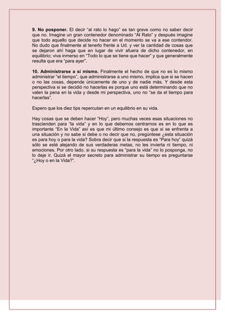 9. No posponer. El decir “al rato lo hago” es tan grave como no saber decir
que no. Imagine un gran contenedor denominado “Al Rato” y después imagine
que todo aquello que decide no hacer en el momento se va a ese contendor.
No dudo que finalmente al tenerlo frente a Ud. y ver la cantidad de cosas que
se dejaron ahí haga que en lugar de vivir afuera de dicho contenedor, en
equilibrio; viva inmerso en “Todo lo que se tiene que hacer” y que generalmente
resulta que era “para ayer”.
10. Administrarse a sí mismo. Finalmente el hecho de que no es lo mismo
administrar “el tiempo”, que administrarse a uno mismo, implica que si se hacen
o no las cosas, depende únicamente de uno y de nadie más. Y desde esta
perspectiva si se decidió no hacerlas es porque uno está determinando que no
valen la pena en la vida y desde mi perspectiva, uno no “se da el tiempo para
hacerlas”.
Espero que los diez tips repercutan en un equilibrio en su vida.
Hay cosas que se deben hacer “Hoy”, pero muchas veces esas situaciones no
trascienden para “la vida” y en lo que debemos centrarnos es en lo que es
importante “En la Vida” así es que mi último consejo es que si se enfrenta a
una situación y no sabe si debe o no decir que no, pregúntese ¿esta situación
es para hoy o para la vida? Sobra decir que si la respuesta es “Para hoy” quizá
sólo se esté alejando de sus verdaderas metas, no les invierta ni tiempo, ni
emociones. Por otro lado, si su respuesta es “para la vida” no lo posponga, no
lo deje ir. Quizá el mayor secreto para administrar su tiempo es preguntarse
“¿Hoy o en la Vida?”.
 