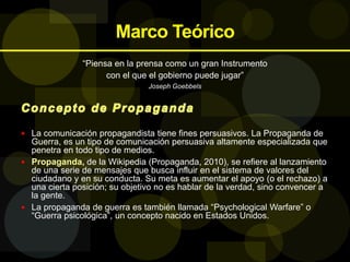 Marco Teórico
“Piensa en la prensa como un gran Instrumento
con el que el gobierno puede jugar”
Joseph Goebbels
 La comunicación propagandista tiene fines persuasivos. La Propaganda de
Guerra, es un tipo de comunicación persuasiva altamente especializada que
penetra en todo tipo de medios.
 Propaganda, de la Wikipedia (Propaganda, 2010), se refiere al lanzamiento
de una serie de mensajes que busca influir en el sistema de valores del
ciudadano y en su conducta. Su meta es aumentar el apoyo (o el rechazo) a
una cierta posición; su objetivo no es hablar de la verdad, sino convencer a
la gente.
 La propaganda de guerra es también llamada “Psychological Warfare” o
“Guerra psicológica”, un concepto nacido en Estados Unidos.
 