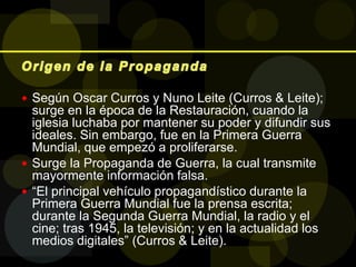  Según Oscar Curros y Nuno Leite (Curros & Leite);
surge en la época de la Restauración, cuando la
iglesia luchaba por mantener su poder y difundir sus
ideales. Sin embargo, fue en la Primera Guerra
Mundial, que empezó a proliferarse.
 Surge la Propaganda de Guerra, la cual transmite
mayormente información falsa.
 “El principal vehículo propagandístico durante la
Primera Guerra Mundial fue la prensa escrita;
durante la Segunda Guerra Mundial, la radio y el
cine; tras 1945, la televisión; y en la actualidad los
medios digitales” (Curros & Leite).
 