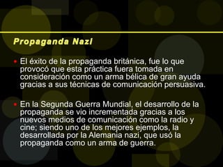  El éxito de la propaganda británica, fue lo que
provocó que esta práctica fuera tomada en
consideración como un arma bélica de gran ayuda
gracias a sus técnicas de comunicación persuasiva.
 En la Segunda Guerra Mundial, el desarrollo de la
propaganda se vio incrementada gracias a los
nuevos medios de comunicación como la radio y
cine; siendo uno de los mejores ejemplos, la
desarrollada por la Alemania nazi, que usó la
propaganda como un arma de guerra.
 