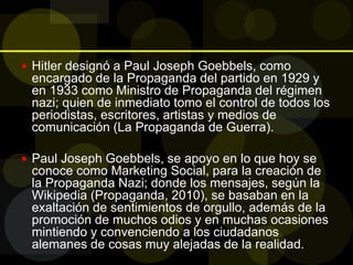  Hitler designó a Paul Joseph Goebbels, como
encargado de la Propaganda del partido en 1929 y
en 1933 como Ministro de Propaganda del régimen
nazi; quien de inmediato tomo el control de todos los
periodistas, escritores, artistas y medios de
comunicación (La Propaganda de Guerra).
 Paul Joseph Goebbels, se apoyo en lo que hoy se
conoce como Marketing Social, para la creación de
la Propaganda Nazi; donde los mensajes, según la
Wikipedia (Propaganda, 2010), se basaban en la
exaltación de sentimientos de orgullo, además de la
promoción de muchos odios y en muchas ocasiones
mintiendo y convenciendo a los ciudadanos
alemanes de cosas muy alejadas de la realidad.
 