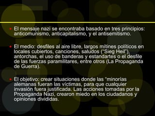 El mensaje nazi se encontraba basado en tres principios:
anticomunismo, anticapitalismo, y el antisemitismo.
 El medio: desfiles al aire libre, largos mítines políticos en
locales cubiertos, canciones, saludos (“Sieg Heil”),
antorchas, el uso de banderas y estandartes o el desfile
de las fuerzas paramilitares, entre otros (La Propaganda
de Guerra).
 El objetivo: crear situaciones donde las “minorías
alemanas fueran las víctimas, para que cualquier
invasión fuera justificada. Las acciones tomadas por la
Propaganda Nazi, crearon miedo en los ciudadanos y
opiniones divididas.
 