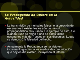  La transmisión de mensajes falsos, o la creación de
escenarios inexistentes es aún un método
propagandístico muy usado. Un ejemplo de esto, fue
cuando Bush se refirió a uno de estos falsos
escenarios más de 7 veces en sus discursos. Luego
se demostró la falsedad del hecho.
 Actualmente la Propaganda se ha visto en
incremento gracias a los medios de comunicación
que hoy en día existen, incluyendo el Internet.
 