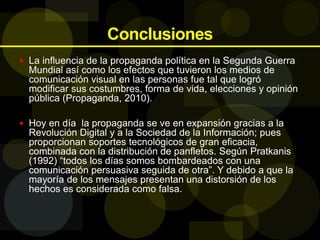 Conclusiones
 La influencia de la propaganda política en la Segunda Guerra
Mundial así como los efectos que tuvieron los medios de
comunicación visual en las personas fue tal que logró
modificar sus costumbres, forma de vida, elecciones y opinión
pública (Propaganda, 2010).
 Hoy en día la propaganda se ve en expansión gracias a la
Revolución Digital y a la Sociedad de la Información; pues
proporcionan soportes tecnológicos de gran eficacia,
combinada con la distribución de panfletos. Según Pratkanis
(1992) “todos los días somos bombardeados con una
comunicación persuasiva seguida de otra”. Y debido a que la
mayoría de los mensajes presentan una distorsión de los
hechos es considerada como falsa.
 
