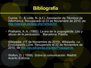 Bibliografía
 Curros, Ó., & Leite, N. (s.f.). Asociación de Técnicos de
Informática. Recuperado el 23 de Noviembre de 2010, de
http://www.ati.es/spip.php?article161
 Pratkanis, A. A. (1992). La era de la propaganda: Uso y
abuso de la persuasión. . Barcelona: Paidós.
 Wikipedia. (17 de Noviembre de 2010). Wikipedia, La
Enciclopedia Libre. Recuperado el 22 de Noviembre de
2010, de http://es.wikipedia.org/wiki/Propaganda
 Wolton, D. ( 1999). Sobre la comunicación. Madrid:
Acento Editorial.
 