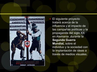  El siguiente proyecto
tratará acerca de la
influencia y el impacto de
las campañas políticas y la
propaganda del siglo XX
en Alemania ,durante la
Segunda Guerra
Mundial, sobre el
individuo y la sociedad con
la implantación de ideas a
través de medios visuales.
 