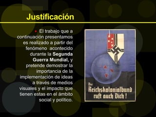 Justificación
 El trabajo que a
continuación presentamos
es realizado a partir del
fenómeno acontecido
durante la Segunda
Guerra Mundial, y
pretende demostrar la
importancia de la
implementación de ideas
a través de medios
visuales y el impacto que
tienen estas en el ámbito
social y político.
 