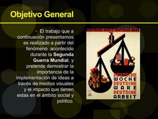 Objetivo General
 El trabajo que a
continuación presentamos
es realizado a partir del
fenómeno acontecido
durante la Segunda
Guerra Mundial, y
pretende demostrar la
importancia de la
implementación de ideas a
través de medios visuales
y el impacto que tienen
estas en el ámbito social y
político.
 