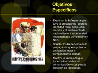 Objetivos
Específicos
 Examinar la influencia que
tuvo la propaganda sobre la
identidad racial del pueblo
alemán y el sentimiento de
nacionalismo y superioridad
implementado por el régimen
Nazi.
 Señalar los beneficios de la
propaganda que impulso la
unificación moral y
compañerismo alemán
 Mostrar la impresión que
tuvieron los medios de
comunicación visual para la
creación de ideologías.
 