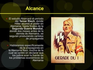 Alcance
 El estudio Abarcará el periodo
del Tercer Riech, donde
Hitler asumió el poder en
Alemania; hasta finales de la
Segunda Guerra Mundial,
donde dos meses antes de la
derrota de Alemania, se
seguían produciendo carteles
de propaganda
 Hablaremos específicamente
de la propaganda en
la Alemania Nazi, mucha de la
cual se centró en declarar que
los judíos eran la fuente de
los problemas económicos de
Alemania
 