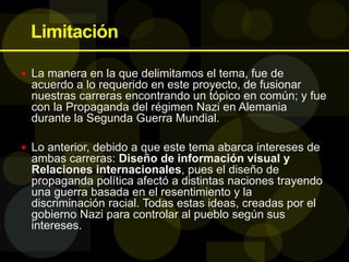Limitación
 La manera en la que delimitamos el tema, fue de
acuerdo a lo requerido en este proyecto, de fusionar
nuestras carreras encontrando un tópico en común; y fue
con la Propaganda del régimen Nazi en Alemania
durante la Segunda Guerra Mundial.
 Lo anterior, debido a que este tema abarca intereses de
ambas carreras: Diseño de información visual y
Relaciones internacionales, pues el diseño de
propaganda política afectó a distintas naciones trayendo
una guerra basada en el resentimiento y la
discriminación racial. Todas estas ideas, creadas por el
gobierno Nazi para controlar al pueblo según sus
intereses.
 