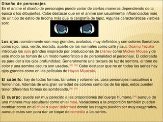 Diseño de personajes En el anime el  diseño  de personajes puede variar de ciertas maneras dependiendo de la época o los dibujantes. Cabe destacar que en el anime son usualmente influenciados más de un tipo de estilo de brocha más que la caligrafía de lápiz. Algunas características visibles son: Los ojos : comúnmente son muy grandes, ovalados, muy definidos y con colores llamativos como rojo, rosa, verde, morado, aparte de los normales como café y azul.  Osamu Tezuka  introdujo los  ojos  grandes inspirado por producciones de  Disney  como  Mickey Mouse  y de este modo se toman de un modo humorístico o de personalidad al personaje. El coloreado es para dar a los ojos profundidad. Generalmente una textura de luz de sombra, el tono de color y una sombra oscura son usados. [32]   [33]  Cabe destacar que no en todas las series hay ojos grandes como en las películas de  Hayao Miyazaki . El cabello : hay de todas formas, tamaños y volúmenes, para personajes masculinos o femeninos. Además de una gran variedad de colores como los de los ojos, estos pueden tener diferentes formas de sombreado. [34]   [35 El cuerpo : puede ser muy parecido a las proporciones del cuerpo humano, [36]  aunque de una manera muy escultural como en el  moé . Variaciones a la proporción también pueden cambiar como en el  chibi  o  super deformed  donde las rasgos pueden ser muy exagerados, aunque estos son para dar un toque de  comedia  a las series. 