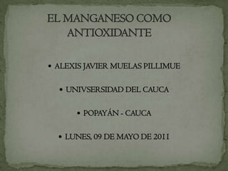       EL MANGANESO COMO       ANTIOXIDANTE  ALEXIS JAVIER MUELAS PILLIMUE UNIVSERSIDAD DEL CAUCA POPAYÁN - CAUCA  LUNES, 09 DE MAYO DE 2011 