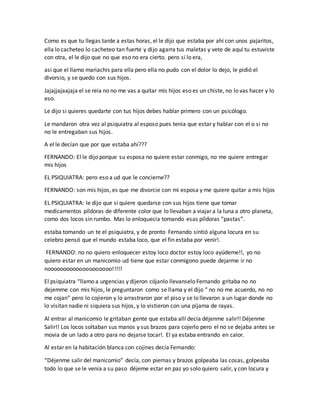 Como es que tu llegas tarde a estas horas, el le dijo que estaba por ahí con unos pajaritos,
ella lo cacheteo lo cacheteo tan fuerte y dijo agarra tus maletas y vete de aquí tu estuviste
con otra, el le dijo que no que eso no era cierto. pero si lo era,
asi que el llamo mariachis para ella pero ella no pudo con el dolor lo dejo, le pidió el
divorsio, y se quedo con sus hijos.
Jajajjajaajaja el se reia no no me vas a quitar mis hijos eso es un chiste, no lo vas hacer y lo
eso.
Le dijo si quieres quedarte con tus hijos debes hablar primero con un psicólogo.
Le mandaron otra vez al psiquiatra al esposo pues tenia que estar y hablar con el o si no
no le entregaban sus hijos.
A el le decían que por que estaba ahí???
FERNANDO: El le dijo porque su esposa no quiere estar conmigo, no me quiere entregar
mis hijos
EL PSIQUIATRA: pero eso a ud que le concierne??
FERNANDO: son mis hijos, es que me divorcie con mi esposa y me quiere quitar a mis hijos
EL PSIQUIATRA: le dijo que si quiere quedarse con sus hijos tiene que tomar
medicamentos píldoras de diferente color que lo llevaban a viajar a la luna a otro planeta,
como dos locos sin rumbo. Mas lo enloquecia tomando esas píldoras “pastas”.
estaba tomando un te el psiquiatra, y de pronto Fernando sintió alguna locura en su
celebro pensó que el mundo estaba loco, que el fin estaba por venir!.
FERNANDO: no no quiero enloquecer estoy loco doctor estoy loco ayúdeme!!, yo no
quiero estar en un manicomio ud tiene que estar conmigono puede dejarme ir no
noooooooooooooooooooo!!!!!
El psiquiatra “llamo a urgencias y dijeron cójanlo llevanselo Fernando gritaba no no
dejemme con mis hijos, le preguntaron como se llama y el dijo “ no no me acuerdo, no no
me cojan” pero lo cojieron y lo arrastraron por el piso y se lo llevaron a un lugar donde no
lo visitan nadie ni siquiera sus hijos, y lo vistieron con una pijama de rayas.
Al entrar al manicomio le gritaban gente que estaba allí decía déjenme salir!! Déjenme
Salir!! Los locos soltaban sus manos y sus brazos para cojerlo pero el no se dejaba antes se
movia de un lado a otro para no dejarse tocar!. El ya estaba entrando en calor.
Al estar en la habitación blanca con cojines decía Fernando:
“Déjenme salir del manicomio” decía, con piernas y brazos golpeaba las cosas, golpeaba
todo lo que se le venia a su paso déjeme estar en paz yo solo quiero salir, y con locura y
 
