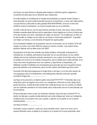 con fuerza con ojos blancos y despelucado empezó a maltratar gente a pegarles e
insultarles les decía que era un demente que estaba loco.
El se desnudaba en la habitación el estaba acostumbrado ya al pasar mucho tiempo a
estar desnudo con pelo suelto haciendo locuras en la havitacion, y correr por todas partes,
sus ojos blancos y besando el suelo, gritaba DIOS VEN POR MI!, la locura se hizo mas
evidente al pasar al psiquiatra. Le crecían los pelo pues ya no se afeitaba
el señor sufria de locura, con los ojos blancos mirando al cielo, veía lluvia, rayos, truenos,
tinieblas cayendo abajo del piso veía la apocalipsis como llegaba aca la tierra, el decía que
el fin del mundo iva a venir, el gritaba con todas sus fuerzas! “no no déjenme ser feliz, el
fin del mundo va a llegar no me cojan no me lleven al manicomio porfavor!!” el gritaba
con todas sus fuerzas, y se lo llevaron el hospital de aquel pueblo.
El en el hospital hablaba con el psiquiatra otra vez se encontró con el, le decía “el fin del
mundo va a venir, veo como DIOS nos quiere en nuestro mundo, y nos quiere llevar,
porfavor déjeme salir yo debo estar con DIOS”
El psiquiatra no le dijo mas remedio que darles píldoras a Fernando el psiquiatra lo
calmaba con un sedante, permanecia amarrado con un saco de fuerza, en sus sueños
soñaba veía los tres elefantes volando, permanecia con su pelo al aire libre como un loco
el soñaba con el arco iris le contaba el psiquiatra, que el soñaba que estaba volando, en el
cielo, veía como los gallineros eran con suéteres y ropa formal y maquillados, y le
hablaban cuando le hablaban era el psiquiatra pues pensaba que eran los gallos el tenia
ganas de matarlos y de comérselos, pero era dos señores diciéndole que tenia visita
Fernando feliz dijo hijos jajajaaj yo no tengo hijos o será que si y se reia solo muerto de
risa jajajajajaa solo, en la habitación y haciendo gestos ridículos como por ejemplo
sacando la lengua etc………………………………
Los hijos se le acercaron y le dijeron padre estas bien??????????? Y Fernando dijo si yo
estoy bien, pero los angeles van a venir ya a recogerme y llevarme al cielo. Jojojo hacia
gestos de locura, estaba desnudo estaba mal criado decía que een sus sueños, el soñaba
con ver elefantes volando en el cielo viendo como el desnudo esta en el cielo volando con
los animalitos,
El hijo le dijo pero como es que ves elefantes volando, estas loco que te dieron???? El
doctor les dijo que su padre estaba demente por tanto trabajar por tanto ser inteligente,
le dijeron que no se juntara mas con su padre, y dijeron no no padre no me lo quites
nooooooooooo…………………….
Los hijos se fueron…………………………….
Fernando se puso a dormir y soño con cosas extrañas como estar en la luna y en el
espacio flotando como un globo en el espacio, el se mueve en la cama queriendo volar
 