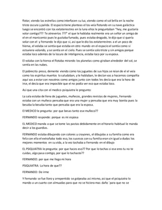 flotar, viendo las estrellas como interfacen su luz, viendo como el sol brilla en la noche
triste oscura y palida. El espacio tiene planteas el los veía flotando en su nave galáctica
luego se encontró con los extaterrestres en la luna ellos le preguntaban “hey, me gustaría
volar contigo??? Te atreverías ???” el que le hablaba realmente era un señor un amigo de
el en el manicomio pues le gustaba fumado, pues estaba drogado, le dijo que si quería
volar con el y Fernando le dijo que si, asi que le dio los extaterrestres a el un poco de
hierva, el volaba se sentía que estaba en otro mundo en el espacio el sentía como si
estuviera volando, y se sentía en el cielo. Pues se sentía solo triste y sin amigos porque
estaba loco además de la locura de inteligencia, estaba loco por su esposa.
El volaba con la hierva el flotaba mirando los planetas como giraban alrededor del sol, se
sentía en las nubes.
El pobrecito preso, demente viendo como los juguetes de sus hijos se reian de el el veía
como los espiritus muertos lo saludaban, y le hablaban, le decían vas a hacernos compañía
aquí vas a estar con nosotros como amigos junto con todos les decía que era la hora de
irse, el decía que era imposible que el no podía ver eso que estaba loco.
Asi que una cita con el medico psiquiatra le pregunto:
La sala estaba de llena de juguetes, muñecos, grandes revistas de mujeres, Fernando
estaba con un muñeco pensaba que era una mujer y pensaba que era muy bonita pues la
besaba la besaba tanto que pensaba que era la esposa.
El MEDICO le pregunta: por que besas tanto ese muñeco??
FERNANDO responde: porque es mi esposa
EL MEDICO manda a que se tome las pastas debidamente en el horario habitual le manda
decir a los guardias.
FERNANDO estaba dibujando con colores y crayones, el dibujaba a su familia como era
feliz con ella el extrañaba todo eso, los sucesos con su familia eran sin igual a dudas los
mejores momentos en su vida, a la vez tachaba a Fernando en el dibujo
EL PSIQUIATRA le pregunta: por que haces eso?? Por que lo tachas si ese eres tu no te
cuidas, algo pasa contigo, por que lo tachaste??
FERNANDO: por que me llego mi hora
PSIQUIATRA: La hora de que??
FERNANDO: De irme
Y Fernando se fue lloro y arrepentido se golpeaba asi mismo, asi que el psiquiatra lo
mando a un cuarto con almuadas para que no se hiciera mas daño ´para que no se
 
