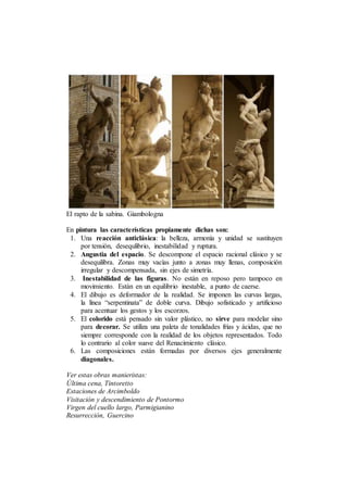 El rapto de la sabina. Giambologna
En pintura las características propiamente dichas son:
1. Una reacción anticlásica: la belleza, armonía y unidad se sustituyen
por tensión, desequlibrio, inestabilidad y ruptura.
2. Angustia del espacio. Se descompone el espacio racional clásico y se
desequilibra. Zonas muy vacías junto a zonas muy llenas, composición
irregular y descompensada, sin ejes de simetría.
3. Inestabilidad de las figuras. No están en reposo pero tampoco en
movimiento. Están en un equilibrio inestable, a punto de caerse.
4. El dibujo es deformador de la realidad. Se imponen las curvas largas,
la línea “serpentinata” de doble curva. Dibujo sofisticado y artificioso
para acentuar los gestos y los escorzos.
5. El colorido está pensado sin valor plástico, no sirve para modelar sino
para decorar. Se utiliza una paleta de tonalidades frías y ácidas, que no
siempre corresponde con la realidad de los objetos representados. Todo
lo contrario al color suave del Renacimiento clásico.
6. Las composiciones están formadas por diversos ejes generalmente
diagonales.
Ver estas obras manieristas:
Última cena, Tintoretto
Estaciones de Arcimboldo
Visitación y descendimiento de Pontormo
Virgen del cuello largo, Parmigianino
Resurrección, Guercino
 