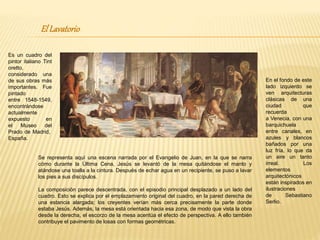 ElLavatorio
Es un cuadro del
pintor italiano Tint
oretto,
considerado una
de sus obras más
importantes. Fue
pintado
entre 1548-1549,
encontrándose
actualmente
expuesto en
el Museo del
Prado de Madrid,
España.
Se representa aquí una escena narrada por el Evangelio de Juan, en la que se narra
cómo durante la Última Cena, Jesús se levantó de la mesa quitándose el manto y
atándose una toalla a la cintura. Después de echar agua en un recipiente, se puso a lavar
los pies a sus discípulos.
La composición parece descentrada, con el episodio principal desplazado a un lado del
cuadro. Esto se explica por el emplazamiento original del cuadro, en la pared derecha de
una estancia alargada; los creyentes verían más cerca precisamente la parte donde
estaba Jesús. Además, la mesa está orientada hacia esa zona, de modo que vista la obra
desde la derecha, el escorzo de la mesa acentúa el efecto de perspectiva. A ello también
contribuye el pavimento de losas con formas geométricas.
En el fondo de este
lado izquierdo se
ven arquitecturas
clásicas de una
ciudad que
recuerda
a Venecia, con una
barquichuela
entre canales, en
azules y blancos
bañados por una
luz fría, lo que da
un aire un tanto
irreal. Los
elementos
arquitectónicos
están inspirados en
ilustraciones
de Sebastiano
Serlio.
 