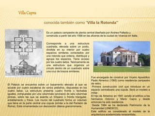 VillaCapra
conocida también como ”Villa la Rotonda”
Es un palacio campestre de planta central diseñado por Andrea Palladio y
construido a partir del año 1566 en las afueras de la ciudad de Vicenza en Italia.
Corresponde a una estructura
cuadrada, elevada sobre un podio,
dividida en su interior por cuatro
espacios similares conectados por
una rotonda que ordena, distribuye y
agrupa los espacios. Tiene acceso
por los cuatro lados. Teóricamente es
una estructura que organiza un
círculo dentro de un cuadrado sobre
una cruz de brazos similares.
El Palacio se encuentra sobre un basamento elevado al que se
accede por cuatro escaleras de varios peldaños, dispuestas en los
cuatro lados. La estructura presenta cuatro frontis o fachadas
iguales, compuestas por una columnata (pronaos) de seis columnas
jónicas, sobre las que se asienta un tímpano o frontis triangular,
entablamento y frisos. Los muros del cuadrado forma un volumen
que tiene en la parte central una cúpula (similar a la del Panteón de
Roma). Está ornamentada con decoración clásica grecorromana.
Fue encargada de construir por Vicario Apostólico
Paolo Almerico (1565) como residencia campestre
de retiro.
Primera construcción civil que introduce en un
espacio centralizado una cúpula. Será un modelo a
imitar.
El hijo de Almerico en 1591 vendió el edificio a los
hermanos Odorico y Mario Capra y desde
entonces ha sido residencia.
Desde 1994 se ha declarado Patrimonio de la
Humanidad (UNESCO).
Este edificio es considerado el modelo de la
arquitectura academicista renacentista.
 