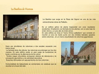 La Basílicade Vicenza
La Basílica que surge en la Plaza dei Signori es una de las más
extraordinarias obras de Palladio.
Es un edificio gótico de planta trapezoidal con unos resultados
excelentes. Empleando una fachada de dos plantas, con un piso bajo de
órden dórico y un piso alto de órden jónico
En este edificio se inicia el “tramo rítmico palladiano” que consiste en
inscribir un arco de medio punto con dos dinteles laterales apeados
sobre columnas , en un marco arquitrabado de columnas gigantescas
Hace uso simultáneo de columnas a dos escalas causando una
trama visual.
La fachada tiene dos alturas. las columnas se prolongan por los dos
cuerpos. En este edificio existe un gran juego de sucesiones de
luces y sombras por la alternancia de los vanos.
Tondos ciegos rehundidos enriquecen efectos de claroscuros y la
concepción geométrica y de sobriedad decorativa.
Esquinas reforzadas con agrupamientos de tres columnas .
Horizontalidad de balaustrada se contrarresta con estatuas que se
recortan en el azul del cielo
 