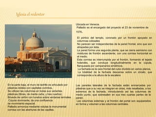 Iglesia el redentor
Ubicada en Venecia.
Palladio es el encargado del proyecto el 23 de noviembre de
1576.
El pórtico del templo, coronado por un frontón apoyado en
columnas colosales
No parecen ser independientes de la pared frontal, sino que son
atrapadas por ésta.
La pared forma una segunda planta, que se cierra asimismo con
molduras de frontón ascendente, con una cornisa horizontal en
el medio.
Esta cornisa es interrumpida por el frontón, formando el tejado
holandés, que concluye longitudinalmente en la cúpula,
flanqueada por campanarios simétricos.
La fachada es la cara frontal del cubo dividido en varios planos,
La totalidad de la fachada descansa sobre un zócalo, que
corresponde a la altura de la escalera
Las paredes laterales de la fachada están enmarcadas por
pilastras que a su vez se integran en otras, más resaltadas, a los
extremos de la fachada, introduciendo así las columnas de
medio punto, que sobresalen en sus tres cuartas partes de la
pared.
Las columnas externas y el frontón del portal son equiparados
en forma y volumen a las columnas centrales.
En la parte baja, el muro de ladrillo es articulado por
pilastras dobles con capiteles corintios,
Se utilizan las columnas en todas sus variantes
plásticas (libres, de media caña, y tres cuartos)
Bóveda de cañón con lunetos sobre ventanas termales
Cúpula dominante, da una confluencia
de movimiento espacial.
Palladio armoniza mediante volutas la monumental
cornisa con las aberturas de las capillas.
 