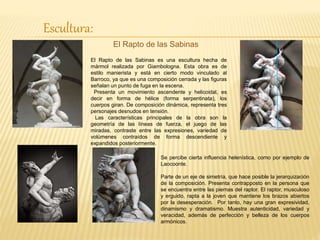 Escultura:
El Rapto de las Sabinas
El Rapto de las Sabinas es una escultura hecha de
mármol realizada por Giambologna. Esta obra es de
estilo manierista y está en cierto modo vinculado al
Barroco, ya que es una composición cerrada y las figuras
señalan un punto de fuga en la escena.
Presenta un movimiento ascendente y helicoidal, es
decir en forma de hélice (forma serpentinata), los
cuerpos giran. De composición dinámica, representa tres
personajes desnudos en tensión.
Las características principales de la obra son la
geometría de las líneas de fuerza, el juego de las
miradas, contraste entre las expresiones, variedad de
volúmenes contraídos de forma descendiente y
expandidos posteriormente.
Se percibe cierta influencia helenística, como por ejemplo de
Laocoonte.
Parte de un eje de simetría, que hace posible la jerarquización
de la composición. Presenta contrapposto en la persona que
se encuentra entre las piernas del raptor. El raptor, musculoso
y erguido, rapta a la joven que mantiene los brazos abiertos
por la desesperación. Por tanto, hay una gran expresividad,
dinamismo y dramatismo. Muestra autenticidad, variedad y
veracidad, además de perfección y belleza de los cuerpos
armónicos.
 