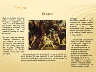 Pintura:
El cisne
Oleo sobre lienzo del pintor
italiano Antonio Allegri da
Correggio, realizado entre
1531 y 1532. Sus dimensiones
son de 152 x 191 cm y en la
actualidad se encuentra en la
Gemäldegalerie de los
Staatliche Museen zu Berlín,
en Alemania.
En esta obra se muestra
diferentes momentos del
mito de Leda y el cisne. En
el centro del cuadro se sitúa
la Leda siendo acariciada
por el cisne. Ambos son
acompañados de Cupido
que tañe una lira junto a dos
amorcillos.
En la derecha aparecen las doncellas de Leda quitándole sus
ropas mientras que ella contempla el bello cisne blanco que
vuela. La misma Leda parece rechazar a Júpiter durante su
baño aunque su rostro refleje la actitud contraria.
Correggio da un
tratamiento manierista al tema,
añadiendo un paisaje boscoso
tratado con un fino esfumado.
Aparecen en esta
ambientación ninfas bañándose
a la parte derecha del cuadro y,
a la izquierda, Cupido tocando
la lira y angelotes.
La composición, aparentemente
improvisada, es sin embargo
muy estudiada. La figura de
Leda adopta una torsión
típicamente manierista. Su
figura se ve acentuada por
encontrarse delante de
un árbol, quedando éste
ligeramente desplazado hacia
la izquierda. Hay un grupo
central de árboles y, en torno a
ellos, las figuras secundarias
formando un círculo. De esta
manera se lleva la mirada a las
profundidades del paisaje
 