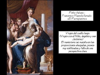 Pintor italiano :
Francesco Mazzola llamado
El Parmigianimo
Virgen del cuello largo
(Virgen con el io, ngeles y san
Jernimo)
El manierismo se muestra en las
proporciones alargadas, poses
muy estilizadas y falta de una
perspectiva clara.
 