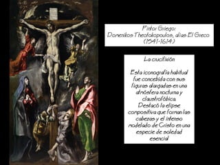 Pintor Griego:
Domenikos Theotokopoulos, alias El Greco
(1541-1614)
a crucifixin
Esta iconografa habitual
fue concebida con sus
figuras alargadas en una
atmsfera nocturna y
claustrofbica.
Destac la elipse
compositiva que forman las
cabezas y el intenso
modelado de Cristo en una
especie de soledad
esencial
 