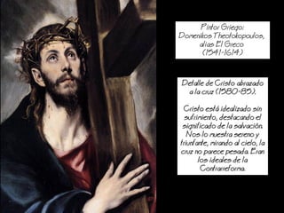 Pintor Griego:
Domenikos Theotokopoulos,
alias El Greco
(1541-1614)
Detalle de Cristo abrazado
a la cruz (1580-85).
Cristo est idealizado sin
sufrimiento, destacando el
significado de la salvacin.
os lo muestra sereno y
triunfante, mirando al cielo, la
cruz no parece pesada. Eran
los ideales de la
Contrarreforma.
 