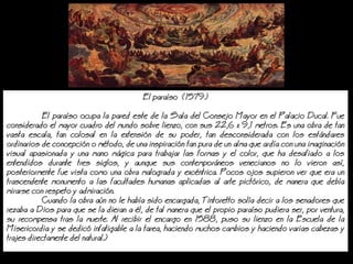 El paraso (1579)
El paraso ocupa la pared este de la Sala del Consejo Mayor en el Palacio Ducal. Fue
considerado el mayor cuadro del mundo sobre lienzo, con sus 22,6 x 9,1 metros. Es una obra de tan
vasta escala, tan colosal en la extensin de su poder, tan desconsiderada con los estndares
ordinarios de concepcin o mtodo, de una inspiracin tan pura de un alma que arda con una imaginacin
visual apasionada y una mano mgica para trabajar las formas y el color, que ha desafiado a los
entendidos durante tres siglos, y aunque sus contemporneos venecianos no lo vieron as,
posteriormente fue vista como una obra malograda y excntrica. Pocos ojos supieron ver que era un
trascendente monumento a las facultades humanas aplicadas al arte pictrico, de manera que deba
mirarse con respeto y admiracin.
Cuando la obra an no le haba sido encargada, Tintoretto sola decir a los senadores que
rezaba a Dios para que se la dieran a l, de tal manera que el propio paraso pudiera ser, por ventura,
su recompensa tras la muerte. Al recibir el encargo en 1588, puso su lienzo en la Escuela de la
Misericordia y se dedic infatigable a la tarea, haciendo muchos cambios y haciendo varias cabezas y
trajes directamente del natural.)
 