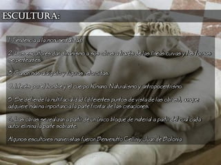 1. Tendencia a la monumentalidad.
2. os escultores dan dinamismo a sus obras a travs de las lneas curvas y las formas
serpenteantes.
3. Canon ms alargado y figuras retorcidas.
4. Inters por el hombre y el cuerpo humano. aturalismo y antropocentrismo.
5. Se defiende la multifacialidad (diferentes puntos de vista de las obras), aunque
adquiere mxima importancia la parte frontar de las creaciones.
6. as obras se realizan a partir de un nico bloque de material a partir del cual cada
autor elimina la parte sobrante.
Algunos escultores manieristas fueron Benvenutto Celliniy Juan de Bolonia
escultura:
 