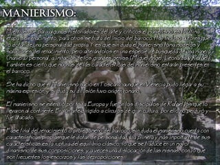 Manierismo:
Mientras que para algunos historiadores del arte y crticos el manierismo es la ltima
etapa del renacimiento, para otros se trata del inicio del barroco. Hay incluso autores que
lo dotan de una personalidad propia. Y es que sin duda el manierismo toma modelos y
soluciones del renacimiento, pero alterndolos en una especie de bsqueda de una manera
(maniera) personal, a imitacin de los grandes genios (Miguel ngel, eonardo y Rafael).
Tambin es cierto que muchas de las caractersticas del manierismo estarn presentes en
el barroco.
Se ha dicho que el Manierismo naci en Toscana, aunque en Venecia pudo llegar a su
mxima expresin, y si duda su difusin tuvo origen romano.
El manierismo se extendi por toda Europa y fueron los discpulos de Rafael los que lo
llevaron al continente. Era un arte dirigido a crculos de gran cultura; por ello no perdur y
fue atacado.
Fase final del renacimiento o prolegmeno del barroco, sin duda el manierismo cuenta con
caractersticas propias que le dotan de personalidad. a primera y ms importante de sus
caractersticas es la ruptura del equilibrio clsico, lo que se traduce en un mayor
dinamismo de sus composiciones, y a veces una dislocacin de las mismas, con lo que
son frecuentes los escorzos y las deproporciones.
 