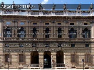 1. Monumentalidad.
2. Tensin y abstraccin en las formas en contraposicin con los cnones clsicos.
3. Obras ms plticas y decorativas.
4. os elementos arquitectnicos son utilizados de forma arbitraria.
Algunos arquitectos manieristas fueron Vignola y Palladio.
arquitectura:
 