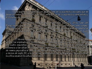 a arquitectura manierista es aquella fase de la arquitectura europea que se
desarroll entre 1530 y 1610, es decir, entre el final de la arquitectura renacentista y
el comienzo de la barroca.1
os historiadores consideran al manierismo como la ltima fase del
Renacimiento, precedida por las del humanismo florentino y por el clasicismo romano;
sin embargo, si las primeras dos fases son distinguibles temporalmente, no resulta tan
claro con el clasicismo y el manierismo que coexistieron desde inicios del siglo
XVI.2
El trmino maniera, usado ya en el siglo XV para indicar el estilo de cada
artista, fue empleado por Giorgio Vasari en el siglo posterior para describir uno de
los cuatro requisitos de las artes (orden, medida, diseo y maniera), con particular
referencia a las obras de Miguel ngel; luego lo utiliza Jacob Burckhardt para definir
de manera peyorativa el arte italiano entre el Renacimiento y el Barroco. o obstante
a inicios de siglo XX, a la luz de las nacientes culturas surrealistas y expresionistas,
la crtica revalor la cultura manierista.
 
