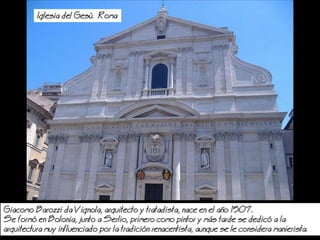Iglesia del Ges. Roma
Giacomo Barozzi da Vignola, arquitecto y tratadista, nace en el ao 1507.
Se form en Bolonia, junto a Serlio, primero como pintor y ms tarde se dedic a la
arquitectura muy influenciado por la tradicin renacentista, aunque se le considera manierista.
 