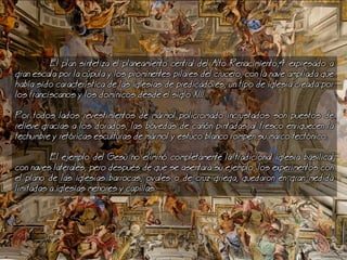 El plan sintetiza el planeamiento central del Alto Renacimiento,4 expresado a
gran escala por la cpula y los prominentes pilares del crucero, con la nave ampliada que
haba sido caracterstica de las iglesias de predicadores, un tipo de iglesia creada por
los franciscanos y los dominicos desde el siglo XIII.
Por todos lados revestimientos de mrmol policromado incrustados son puestos de
relieve gracias a los dorados, las bvedas de can pintadas al fresco enriquecen la
techumbre y retricas esculturas de mrmol y estuco blanco rompen su marco tectnico.
El ejemplo del Ges no elimin completamente la tradicional iglesia basilical
con naves laterales, pero despus de que se asentara su ejemplo, los experimentos con
el plano de las iglesias barrocas, ovales o de cruz griega, quedaron en gran medida
limitadas a iglesias menores y capillas.
 