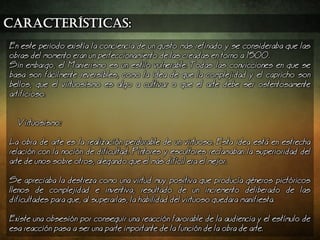 características:
En este periodo exista la conciencia de un gusto ms refinado y se consideraba que las
obras del momento eran un perfeccionamiento de las creadas en torno a 1500.
Sin embargo, el Manierismo es un estilo vulnerable. Todas las convicciones en que se
basa son fcilmente reversibles, como la idea de que la complejidad y el capricho son
bellos, que el virtuosismo es algo a cultivar o que el arte debe ser ostentosamente
artificioso.
Virtuosismo:
a obra de arte es la realizacin perdurable de un virtuoso. Esta idea est en estrecha
relacin con la nocin de dificultad. Pintores y escultores reclamaban la superioridad del
arte de unos sobre otros, alegando que el ms difcil era el mejor.
Se apreciaba la destreza como una virtud muy positiva que produca gneros pictricos
llenos de complejidad e inventiva, resultado de un incremento deliberado de las
dificultades para que, al superarlas, la habilidad del virtuoso quedara manifiesta.
Existe una obsesin por conseguir una reaccin favorable de la audiencia y el estmulo de
esa reaccin pasa a ser una parte importante de la funcin de la obra de arte.
 