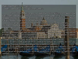 Baslica de San Giorgio Maggiore
a baslica de San Giorgio Maggiore en Venecia.
San Giorgio Maggiore es una iglesia de culto catlico, con categora de
baslica, en la pequea isla de San Giorgio Maggiore, en Venecia, Italia. Forma parte del
monasterio homnimo. Ambos fueron construidos por el arquitecto de Vicenza, Andrea
Palladio, siendo una de sus obras ms destacadas.
a fachada presenta forma de templo clsico, con una sola entrada y cuatro
columnas compuestas sobre altos plintos, y entablamento por encima sosteniendo un
tmpano clsico. a solucin inventada por Palladio para esta fachada es fantasiosa y es
una contribucin original a la resolucin de uno de los problemas ms sentidos por los
arquitectos renacentistas, esto es, encontrar el modo de dotar de un aspecto inspirado en
el templo clsico a un edificio tripartito como la iglesia cristiana de tres naves. El sereno
interior de proporciones perfectas tambin es tpico de Palladio.
a baslica de San Giorgio, en la isla homnima, vista desde San Marcos.
El edificio se acab en 1576, mientras la fachada se complet en 1610 por
Vincenzo Scamozzi, treinta aos despus de la muerte del maestro.
En la iglesia se conservan los ltimos cuadros que pint Tintoretto: a ltima
cena (1592-1594), a recogida del man (1594) y a deposicin (1592-94). as
dos primeras se encuentran en los muros del presbiterio, y la ltima en la Capilla de los
muertos
 