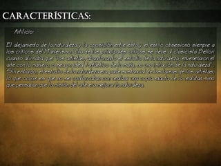 características:
Artificio:
El alejamiento de la naturaleza y la oposicin entre sta y el estilo obsesion siempre a
los crticos del Manierismo. Una de las principales crticas se debe al clasicista Bellori
cuando afirmaba que los artistas, abandonando el estudio de la naturaleza, envenenaron el
arte con la maniera, o sea un ideal fantstico de la maa, no una imitacin de la naturaleza .
Sin embargo, el estudio de la naturaleza era parte sustancial de las tareas de los artistas,
lo que ocurre es que no se conformaban con realizar una copia exacta de la realidad sino
que pensaban que la misin del arte era mejorar la naturaleza.
 
