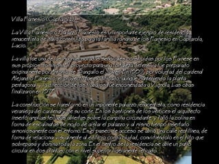 Villa Farnesio (Caprarola)
a Villa Farnesio o Palazzo Farnesio es un importante ejemplo de residencia
renacentista de Italia construida para la familia romana de los Farnesio en Caprarola,
acio.
a villa fue una de las muchas moradas seoriales construidas por los Farnese en
sus propios dominios. El proyecto para una fortaleza defensiva fue preparado
originalmente por Antonio de Sangallo el Joven. En 1559, por voluntad del cardenal
Alejandro Farnesio, el proyecto fue modificado, aunque manteniendo la planta
pentagonal, y la direccin de los trabajos fue encomendada a Vignola. as obas
finalizaron en 1575.
a construccin se transform en un imponente palazzo renacentista, como residencia
veraniega del cardenal y de su corte. En los bastiones de los vrtices el arquitecto
insert amplias terrazas abiertas sobre la campia circundante, y tall la colina en
forma de escalinatas de modo de aislar el palazzo y al mismo tiempo insertarlo
armoniosamente con el entorno. En el paseo de acceso se abri una calle rectilnea, de
forma de relacionar visualmente al edificio con la ciudad, convirtindolo en el hito que
sobrepasa y domina toda la zona. En el centro de la residencia se abre un patio
circular en dos plantas, con el nivel superior ligeramente retirado.
 