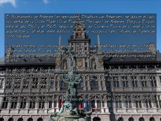 El Ayuntamiento de Amberes (en neerlands, Stadhuis van Antwerpen) se alza en el lado
occidental de la Grote Markt (Gran Plaza del Mercado) de Amberes, Blgica. Erigido
entre el ao 1561 y el 1565, segn el diseo de Cornelis Floris de Vriendt y otros
arquitectos y artistas, este edificio manierista incorpora tanto influencias flamencas
como italianas.
a planta terrena, con una baja arcada de piedra almohadillada, alberg en un tiempo
pequeas tiendas. Por encima hay dos plantas ms, con columnas dricas y jnicas
separadas por grandes ventanas con parteluces y una cuarta planta que forma una galera
abierta.
a seccin central, ricamente ornamentada, se alza sobre los aleros en etapas que van
disminuyendo, y presenta estatuas femeninas que representan a la Justicia, Prudencia y a
la Virgen Mara, y luce el escudo del Ducado de Brabante, los Habsburgo espaoles y
el Margraviato de Amberes.
El Ayuntamiento de Amberes forma parte de un grupo de 56 torres y campanarios de
Blgica y Francia en la lista de Patrimonio de la Humanidad de la Unesco desde 1999.
 