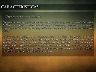 características:
Separacin de forma y significado:
Se produce una disyuncin entre la forma y el significado para lograr la ostentatio artis.
El Manierismo agrede continuamente el concepto horaciano y aristotlico del decorum o
adecuacin al fin, es decir, esa proporcin o correspondencia que el estilo tiene con el
tema.
El Manierismo constituye en el arte religioso una doble ofensa al concepto clsico del
decorum. En primer lugar, era un arte que no expresaba primordialmente el tema y, en
segundo lugar, conduca a menudo a exhibiciones de desnudos y artificios que eran
superfluas en un sentido funcional y contrarios a lo que deba perseguir una obra religiosa.
Quizs por eso, el Manierismo se agot en este campo mucho antes que en el arte laico y
sigui otro camino despus de la Contrarreforma.
 