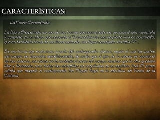 características:
a Forma Serpentinata:
a figura Serpetinata es uno de las formas que normalmente se asocian al arte manierista
y consiste en un dibujo que recuerda a la torcedura de una serpiente viva en movimiento,
que es tambin la forma de una llama ondeante, una figura semejante a la letra S .
Es una forma que evoluciona a partir del contrapposto clsico, segn el cual las partes
del cuerpo se disponan asimtricamente, de modo que al giro de la cabeza se opona el
de las caderas, una pierna recta sostena el peso del cuerpo mientras que la otra quedaba
libre y flexionada, pero todas las asimetras se conciliaban en un equilibrio final. El primer
artista que exager el contrapposto fue Miguel ngel en la escultura del Genio de la
Victoria
 