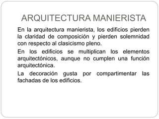 ARQUITECTURA MANIERISTA
En la arquitectura manierista, los edificios pierden
la claridad de composición y pierden solemnidad
con respecto al clasicismo pleno.
En los edificios se multiplican los elementos
arquitectónicos, aunque no cumplen una función
arquitectónica.
La decoración gusta por compartimentar las
fachadas de los edificios.
 