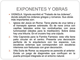 EXPONENTES Y OBRAS
 VIGNOLA: Vignola escribió el "Tratado de los órdenes",
donde estudió los órdenes griegos y romanos. Sus obras
más importantes son:
1. Iglesia del Jesús en Roma: Tiene planta de cruz latina y
el transepto apenas sobresale. Es de nave única con
capillas laterales entre los contrafuertes con poca
luminosidad (ideales para la meditación). Sobre éstas
hay una tribuna. En el crucero hay una cúpula.
2. Villa Caprarola para la Familia Farnesio: esta villa tiene
patio circular en el centro. Presenta una decoración
perfecta de la arquitectura con los espacios. Las
escaleras externas que corresponden con escaleras
interiores son fastuosas con gran decoración.
3. Villa Dulia de Roma: su esquema es parecido al anterior.
Existe un juego de diagonales que confluyen en la
puerta principal integrada en el entorno natural.
 