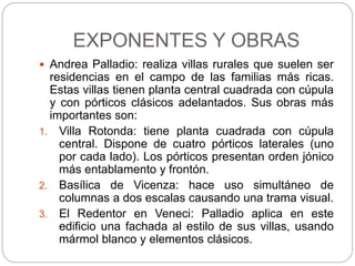 EXPONENTES Y OBRAS
 Andrea Palladio: realiza villas rurales que suelen ser
residencias en el campo de las familias más ricas.
Estas villas tienen planta central cuadrada con cúpula
y con pórticos clásicos adelantados. Sus obras más
importantes son:
1. Villa Rotonda: tiene planta cuadrada con cúpula
central. Dispone de cuatro pórticos laterales (uno
por cada lado). Los pórticos presentan orden jónico
más entablamento y frontón.
2. Basílica de Vicenza: hace uso simultáneo de
columnas a dos escalas causando una trama visual.
3. El Redentor en Veneci: Palladio aplica en este
edificio una fachada al estilo de sus villas, usando
mármol blanco y elementos clásicos.
 